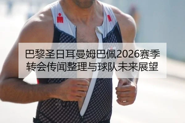 巴黎圣日耳曼姆巴佩2026赛季转会传闻整理与球队未来展望