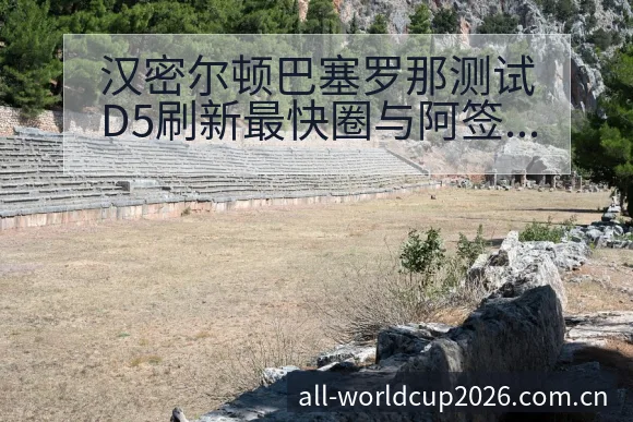 汉密尔顿巴塞罗那测试D5刷新最快圈与阿签表路径及晋级前景 - 亚足联